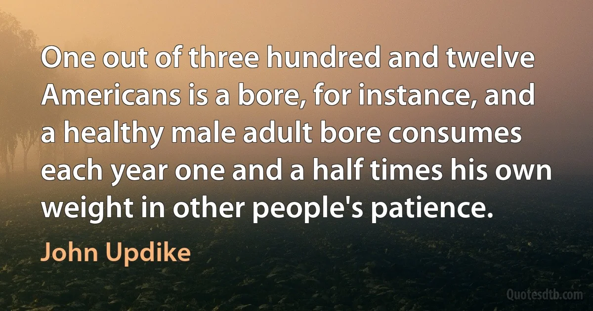 One out of three hundred and twelve Americans is a bore, for instance, and a healthy male adult bore consumes each year one and a half times his own weight in other people's patience. (John Updike)