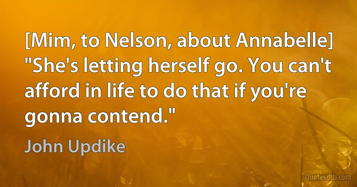 [Mim, to Nelson, about Annabelle] "She's letting herself go. You can't afford in life to do that if you're gonna contend." (John Updike)