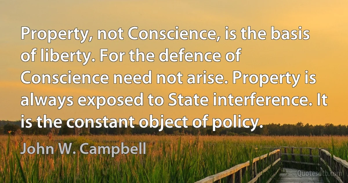 Property, not Conscience, is the basis of liberty. For the defence of Conscience need not arise. Property is always exposed to State interference. It is the constant object of policy. (John W. Campbell)