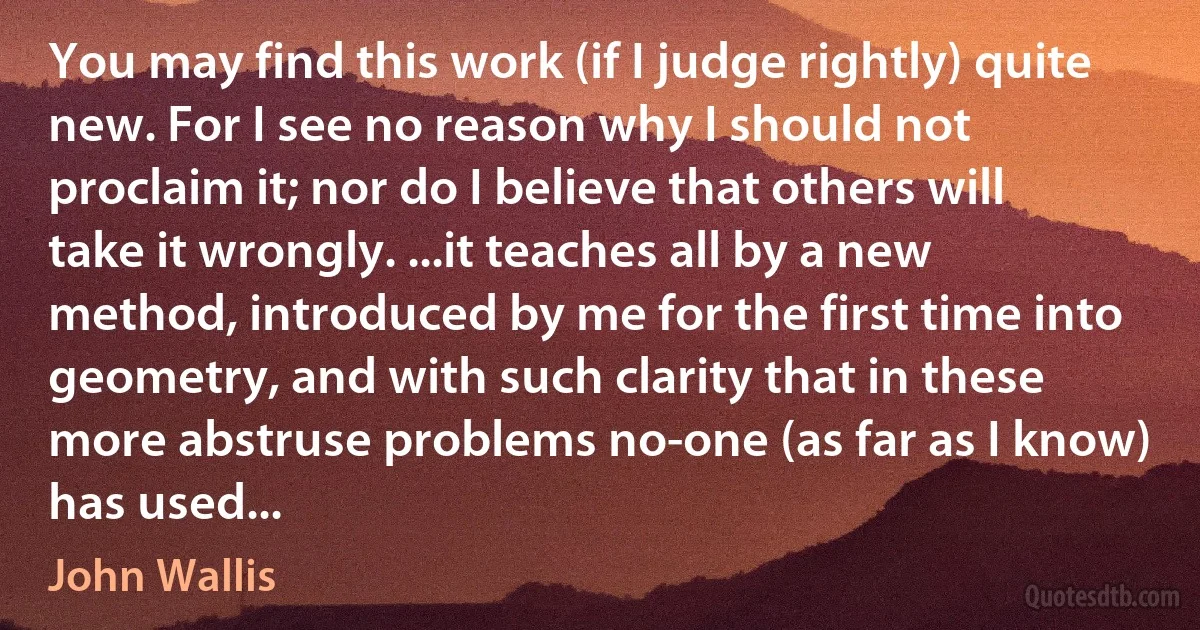 You may find this work (if I judge rightly) quite new. For I see no reason why I should not proclaim it; nor do I believe that others will take it wrongly. ...it teaches all by a new method, introduced by me for the first time into geometry, and with such clarity that in these more abstruse problems no-one (as far as I know) has used... (John Wallis)