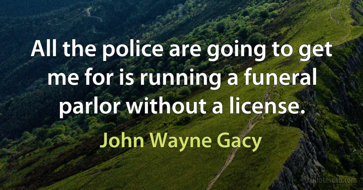 All the police are going to get me for is running a funeral parlor without a license. (John Wayne Gacy)