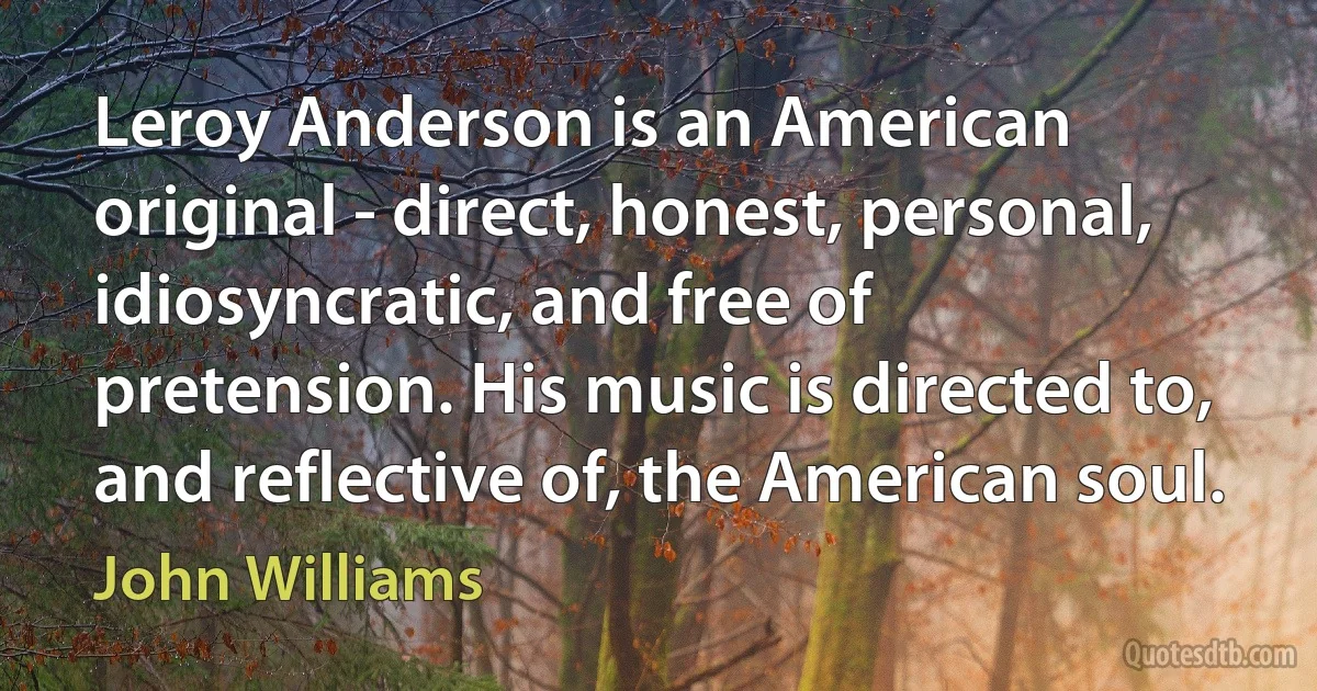 Leroy Anderson is an American original - direct, honest, personal, idiosyncratic, and free of pretension. His music is directed to, and reflective of, the American soul. (John Williams)