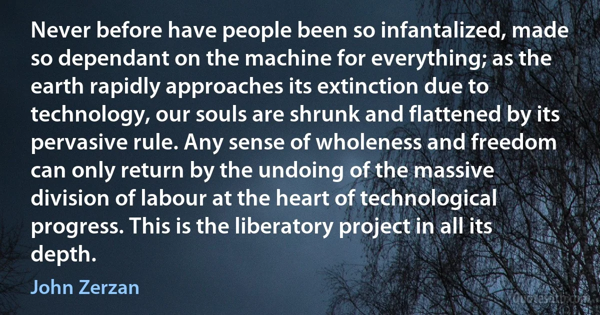 Never before have people been so infantalized, made so dependant on the machine for everything; as the earth rapidly approaches its extinction due to technology, our souls are shrunk and flattened by its pervasive rule. Any sense of wholeness and freedom can only return by the undoing of the massive division of labour at the heart of technological progress. This is the liberatory project in all its depth. (John Zerzan)