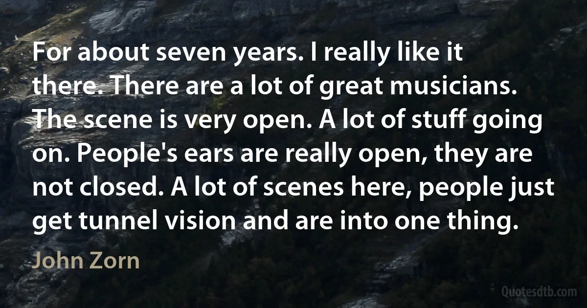 For about seven years. I really like it there. There are a lot of great musicians. The scene is very open. A lot of stuff going on. People's ears are really open, they are not closed. A lot of scenes here, people just get tunnel vision and are into one thing. (John Zorn)