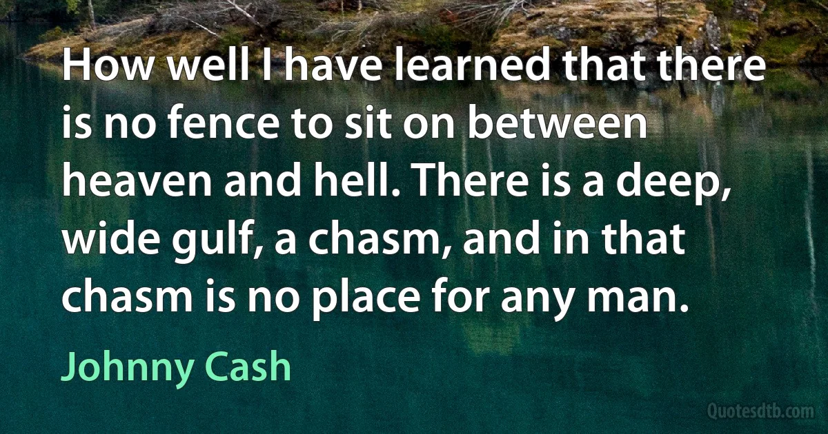 How well I have learned that there is no fence to sit on between heaven and hell. There is a deep, wide gulf, a chasm, and in that chasm is no place for any man. (Johnny Cash)