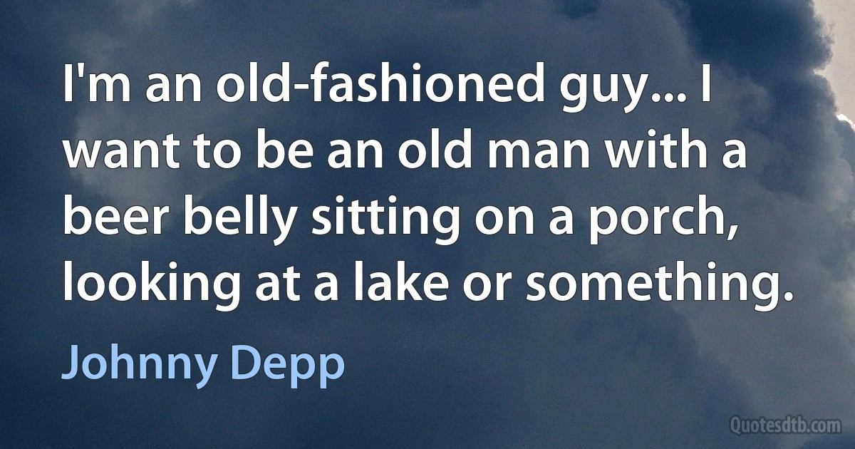 I'm an old-fashioned guy... I want to be an old man with a beer belly sitting on a porch, looking at a lake or something. (Johnny Depp)