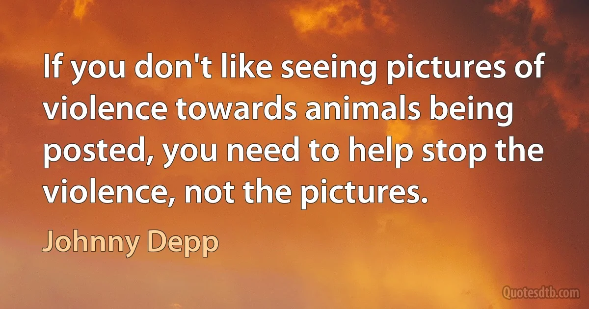 If you don't like seeing pictures of violence towards animals being posted, you need to help stop the violence, not the pictures. (Johnny Depp)