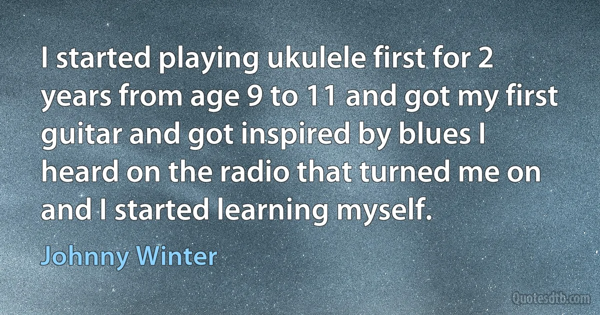 I started playing ukulele first for 2 years from age 9 to 11 and got my first guitar and got inspired by blues I heard on the radio that turned me on and I started learning myself. (Johnny Winter)