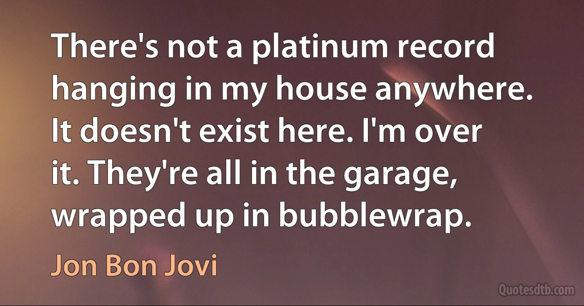 There's not a platinum record hanging in my house anywhere. It doesn't exist here. I'm over it. They're all in the garage, wrapped up in bubblewrap. (Jon Bon Jovi)