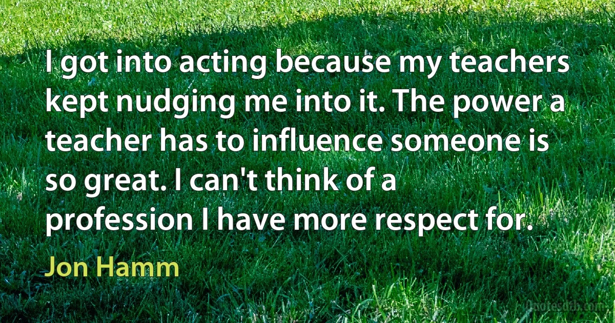 I got into acting because my teachers kept nudging me into it. The power a teacher has to influence someone is so great. I can't think of a profession I have more respect for. (Jon Hamm)