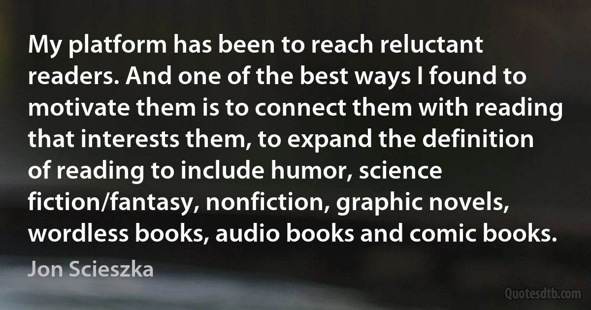 My platform has been to reach reluctant readers. And one of the best ways I found to motivate them is to connect them with reading that interests them, to expand the definition of reading to include humor, science fiction/fantasy, nonfiction, graphic novels, wordless books, audio books and comic books. (Jon Scieszka)