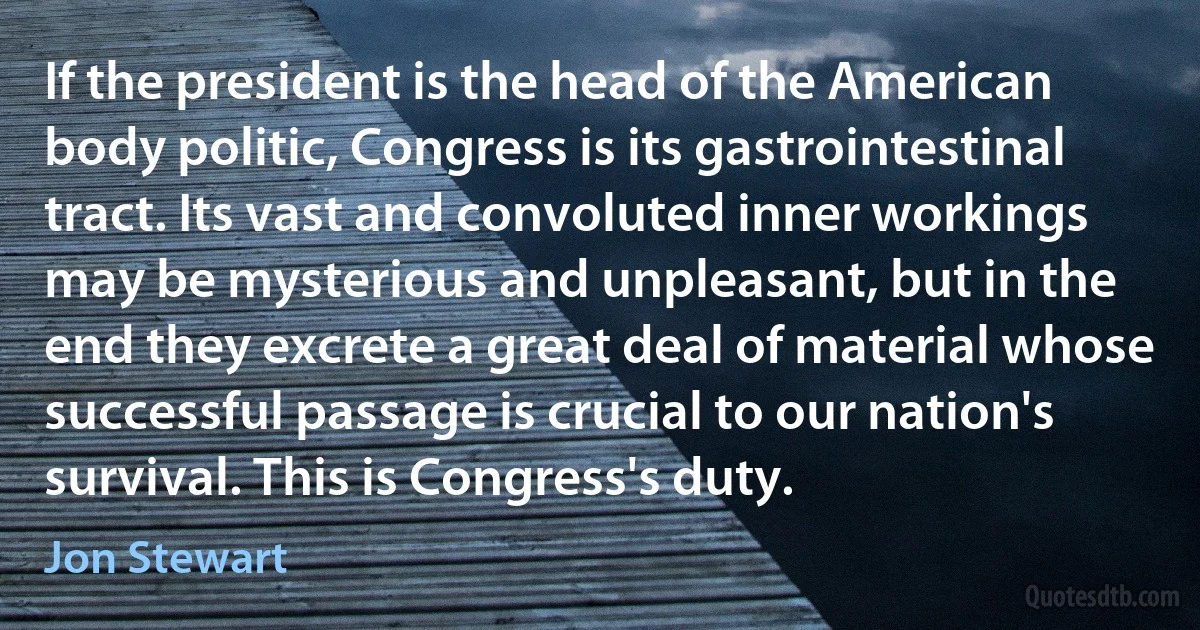 If the president is the head of the American body politic, Congress is its gastrointestinal tract. Its vast and convoluted inner workings may be mysterious and unpleasant, but in the end they excrete a great deal of material whose successful passage is crucial to our nation's survival. This is Congress's duty. (Jon Stewart)