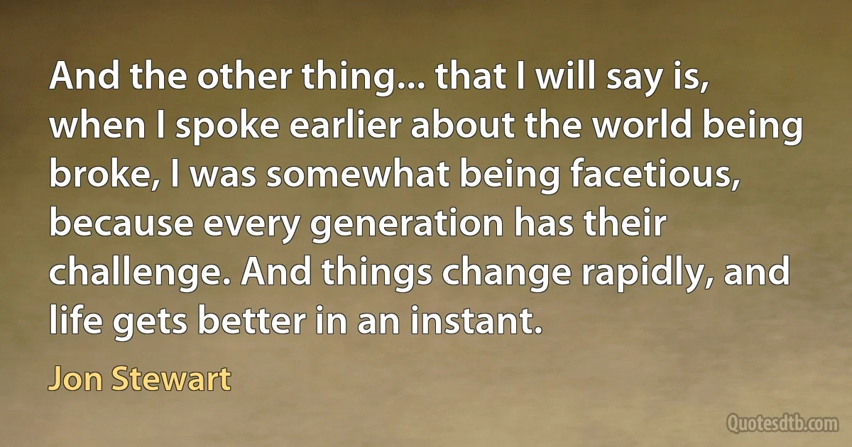 And the other thing... that I will say is, when I spoke earlier about the world being broke, I was somewhat being facetious, because every generation has their challenge. And things change rapidly, and life gets better in an instant. (Jon Stewart)