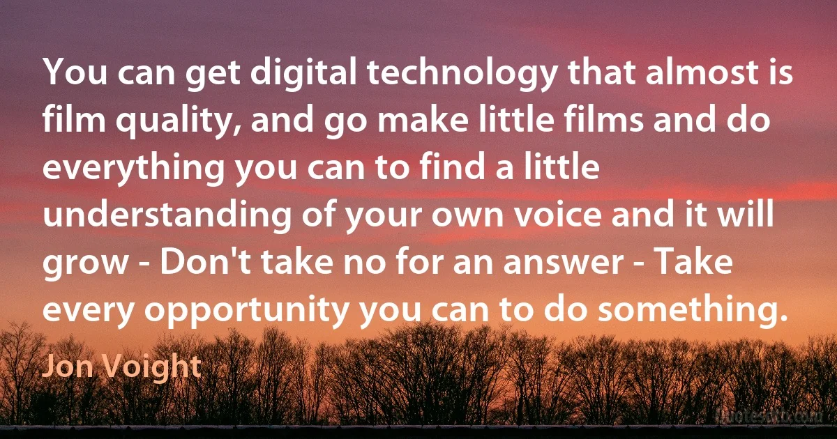 You can get digital technology that almost is film quality, and go make little films and do everything you can to find a little understanding of your own voice and it will grow - Don't take no for an answer - Take every opportunity you can to do something. (Jon Voight)