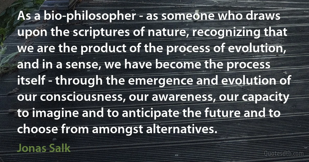 As a bio-philosopher - as someone who draws upon the scriptures of nature, recognizing that we are the product of the process of evolution, and in a sense, we have become the process itself - through the emergence and evolution of our consciousness, our awareness, our capacity to imagine and to anticipate the future and to choose from amongst alternatives. (Jonas Salk)