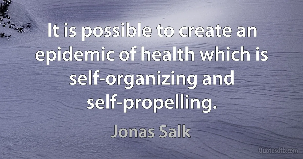 It is possible to create an epidemic of health which is self-organizing and self-propelling. (Jonas Salk)