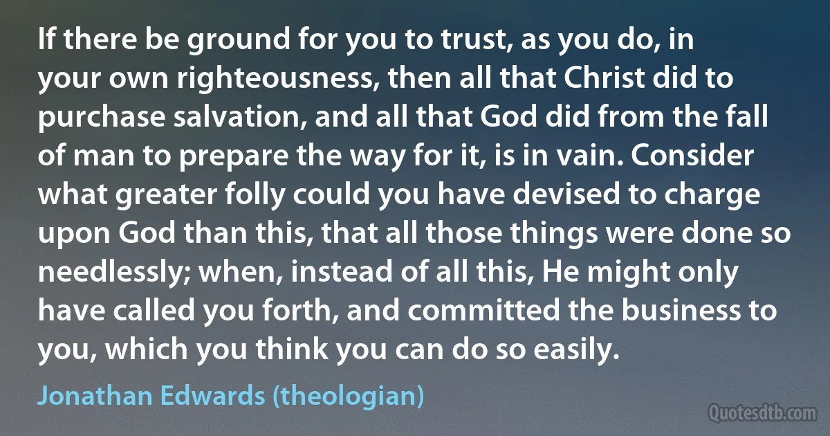 If there be ground for you to trust, as you do, in your own righteousness, then all that Christ did to purchase salvation, and all that God did from the fall of man to prepare the way for it, is in vain. Consider what greater folly could you have devised to charge upon God than this, that all those things were done so needlessly; when, instead of all this, He might only have called you forth, and committed the business to you, which you think you can do so easily. (Jonathan Edwards (theologian))