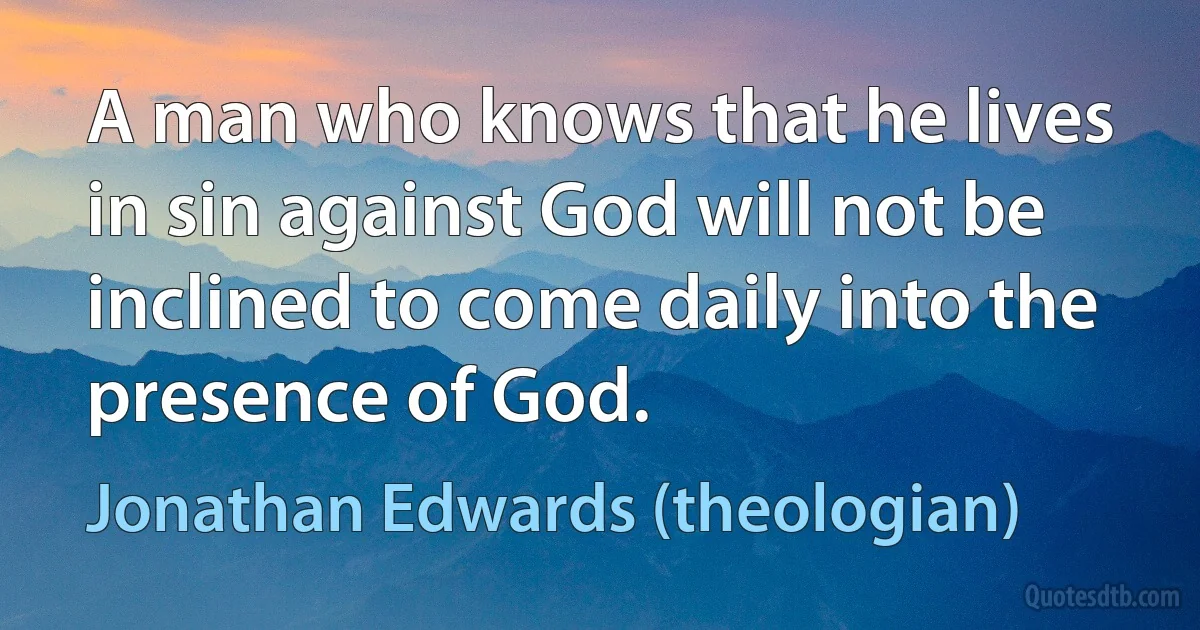 A man who knows that he lives in sin against God will not be inclined to come daily into the presence of God. (Jonathan Edwards (theologian))