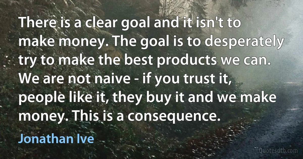 There is a clear goal and it isn't to make money. The goal is to desperately try to make the best products we can. We are not naive - if you trust it, people like it, they buy it and we make money. This is a consequence. (Jonathan Ive)