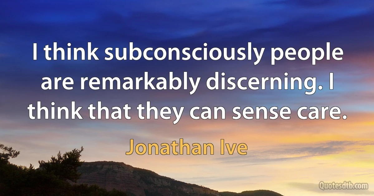 I think subconsciously people are remarkably discerning. I think that they can sense care. (Jonathan Ive)