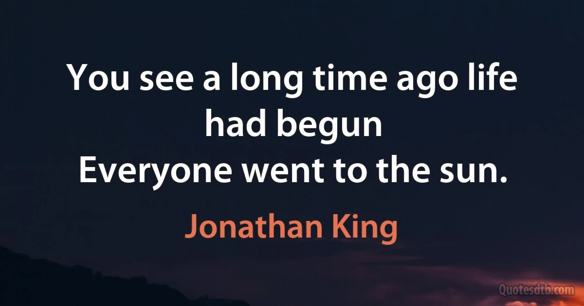 You see a long time ago life had begun
Everyone went to the sun. (Jonathan King)