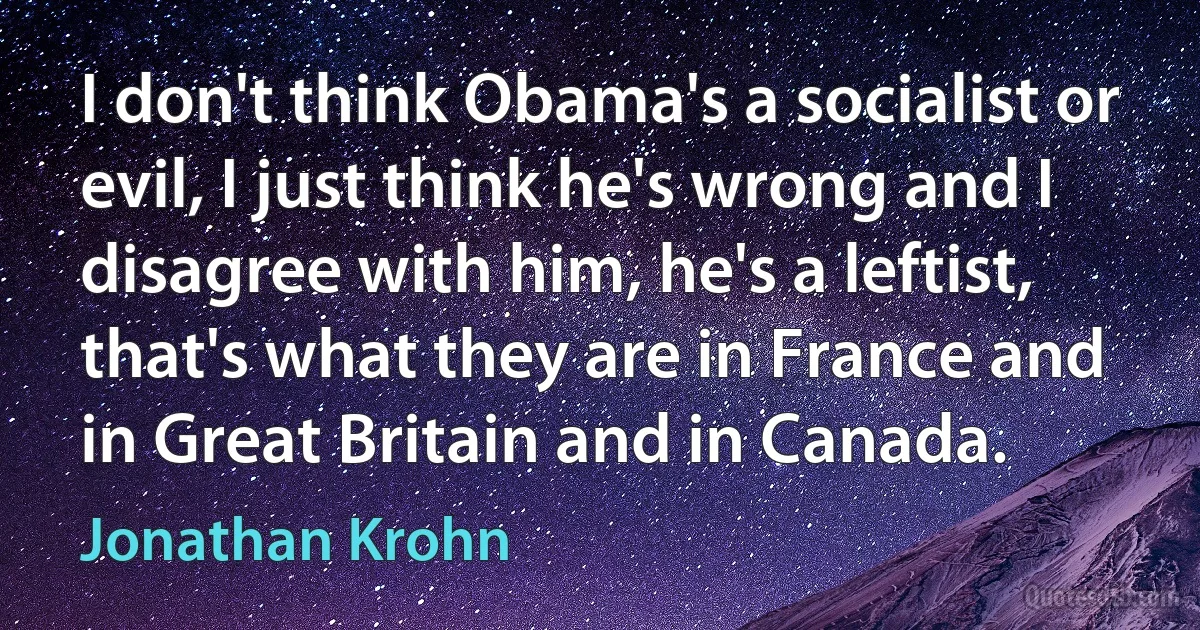 I don't think Obama's a socialist or evil, I just think he's wrong and I disagree with him, he's a leftist, that's what they are in France and in Great Britain and in Canada. (Jonathan Krohn)