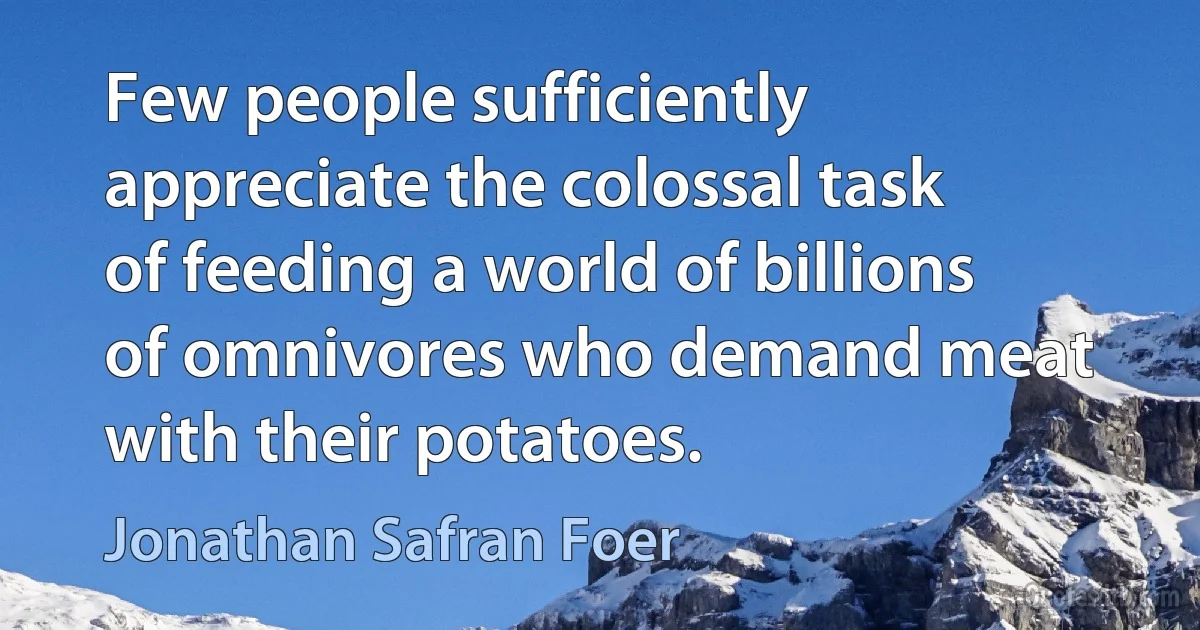 Few people sufficiently appreciate the colossal task of feeding a world of billions of omnivores who demand meat with their potatoes. (Jonathan Safran Foer)