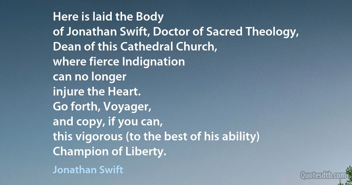 Here is laid the Body
of Jonathan Swift, Doctor of Sacred Theology,
Dean of this Cathedral Church,
where fierce Indignation
can no longer
injure the Heart.
Go forth, Voyager,
and copy, if you can,
this vigorous (to the best of his ability)
Champion of Liberty. (Jonathan Swift)