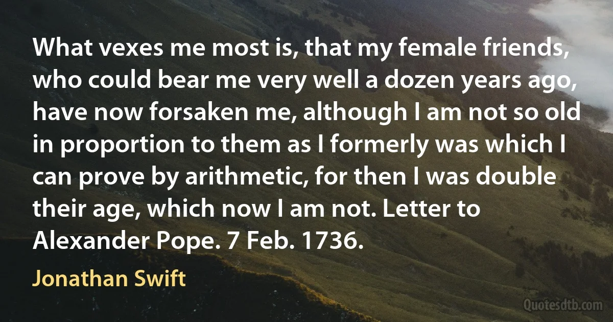 What vexes me most is, that my female friends, who could bear me very well a dozen years ago, have now forsaken me, although I am not so old in proportion to them as I formerly was which I can prove by arithmetic, for then I was double their age, which now I am not. Letter to Alexander Pope. 7 Feb. 1736. (Jonathan Swift)