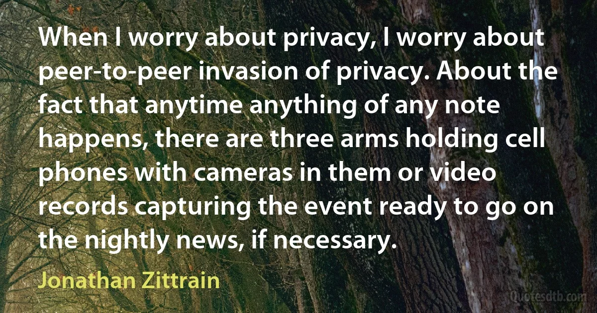 When I worry about privacy, I worry about peer-to-peer invasion of privacy. About the fact that anytime anything of any note happens, there are three arms holding cell phones with cameras in them or video records capturing the event ready to go on the nightly news, if necessary. (Jonathan Zittrain)