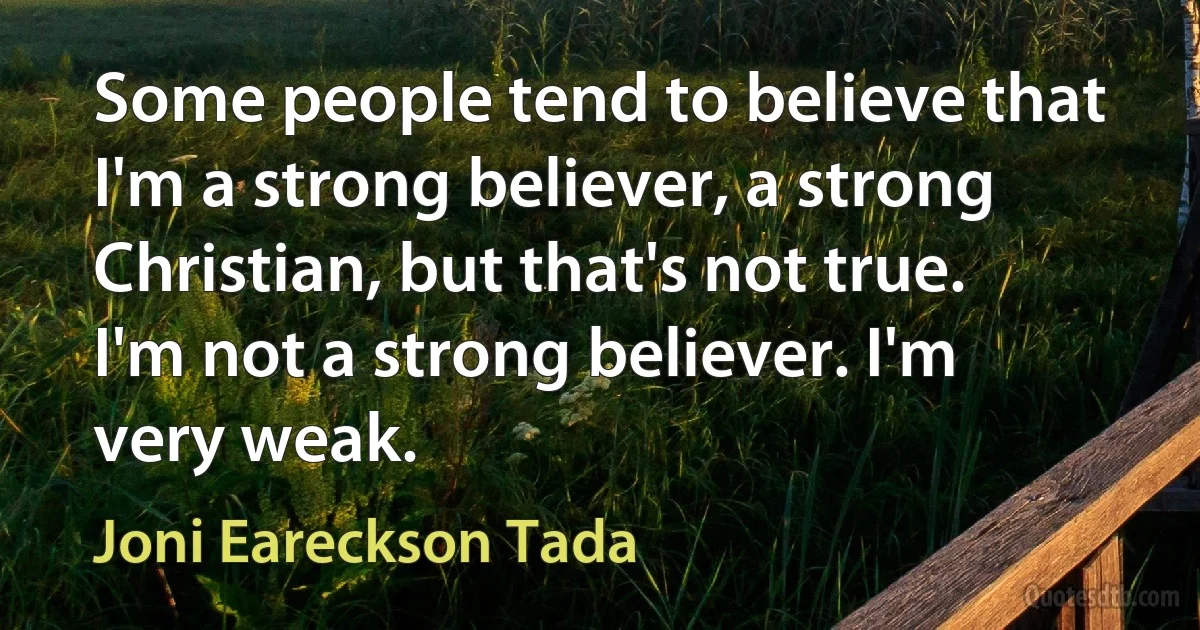 Some people tend to believe that I'm a strong believer, a strong Christian, but that's not true. I'm not a strong believer. I'm very weak. (Joni Eareckson Tada)