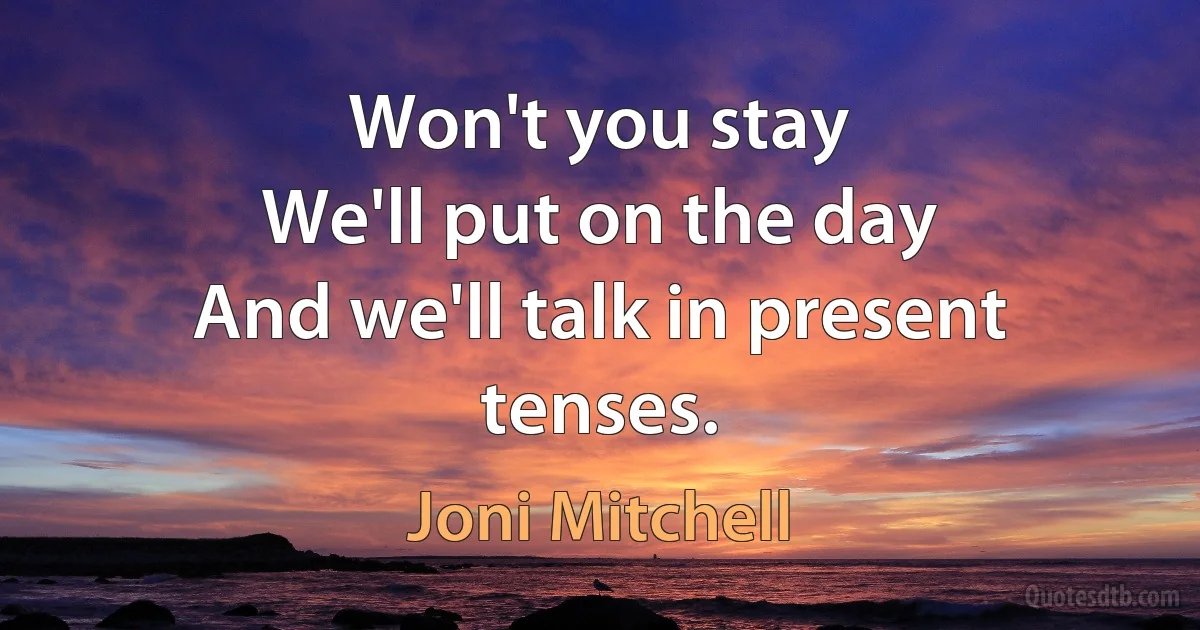 Won't you stay
We'll put on the day
And we'll talk in present tenses. (Joni Mitchell)