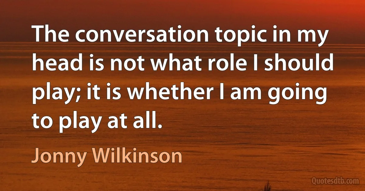 The conversation topic in my head is not what role I should play; it is whether I am going to play at all. (Jonny Wilkinson)