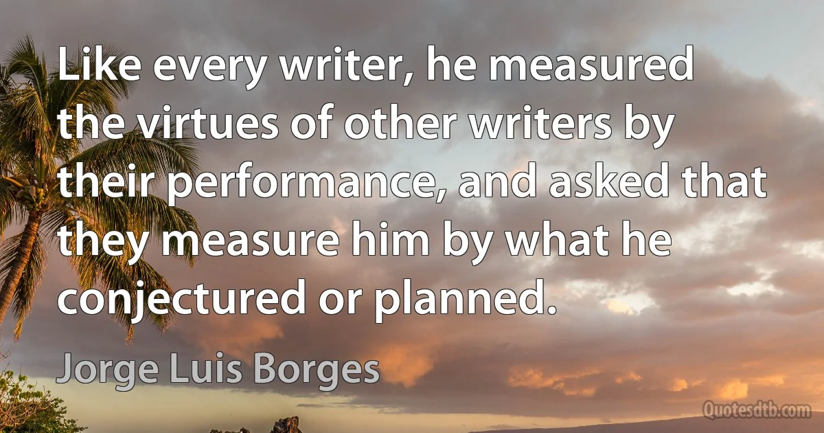 Like every writer, he measured the virtues of other writers by their performance, and asked that they measure him by what he conjectured or planned. (Jorge Luis Borges)