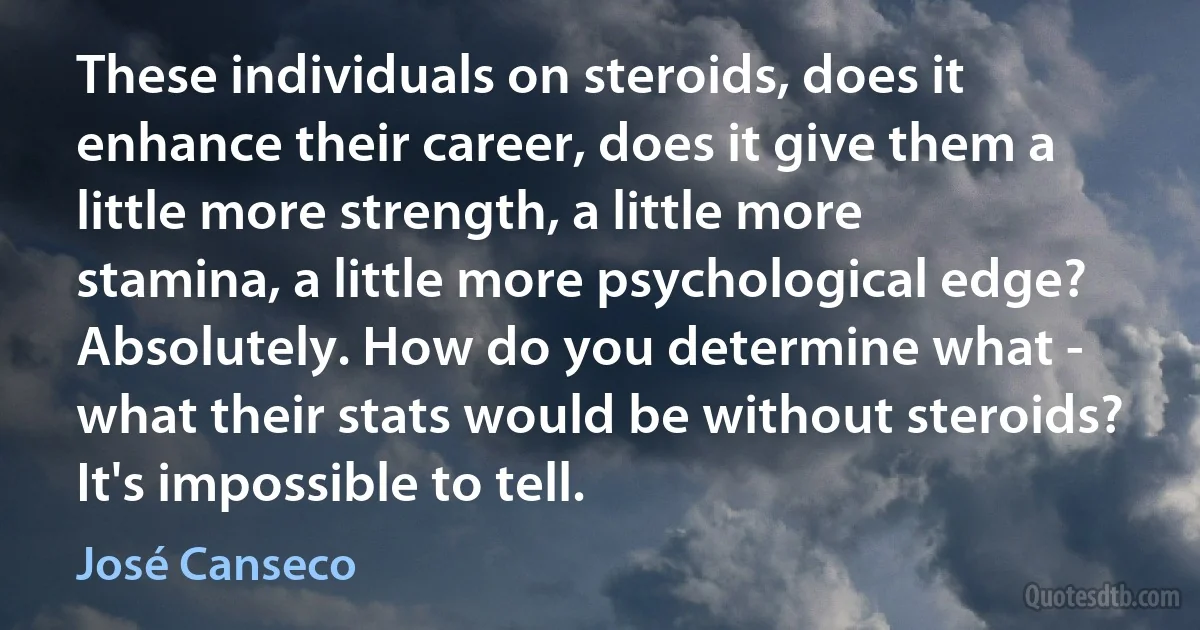 These individuals on steroids, does it enhance their career, does it give them a little more strength, a little more stamina, a little more psychological edge? Absolutely. How do you determine what - what their stats would be without steroids? It's impossible to tell. (José Canseco)