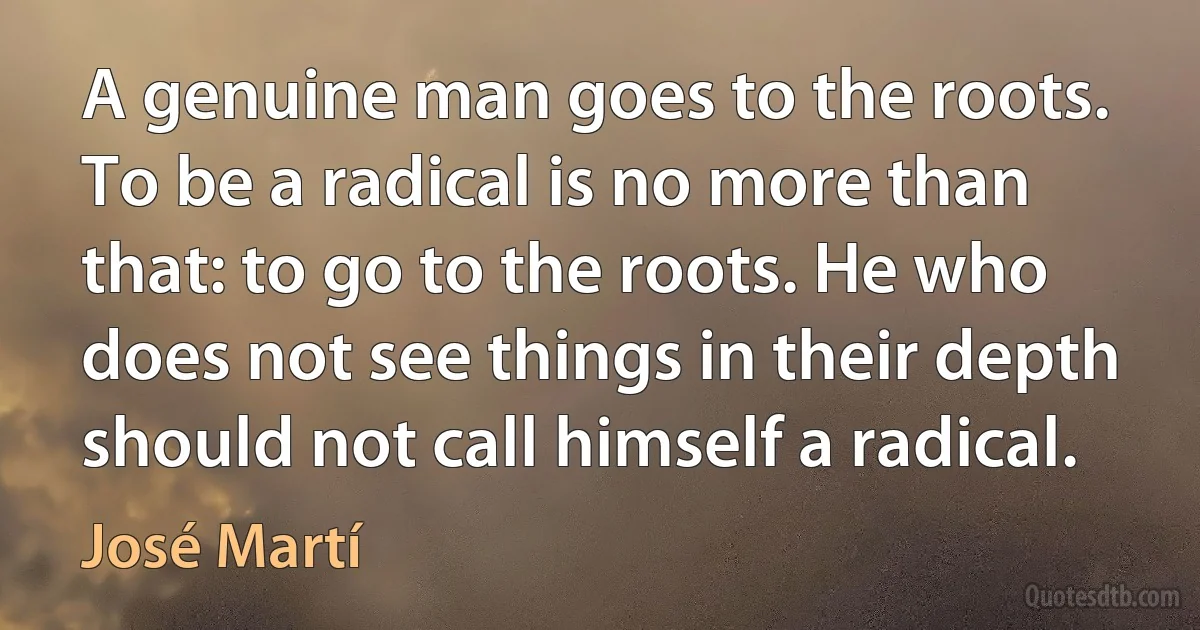 A genuine man goes to the roots. To be a radical is no more than that: to go to the roots. He who does not see things in their depth should not call himself a radical. (José Martí)