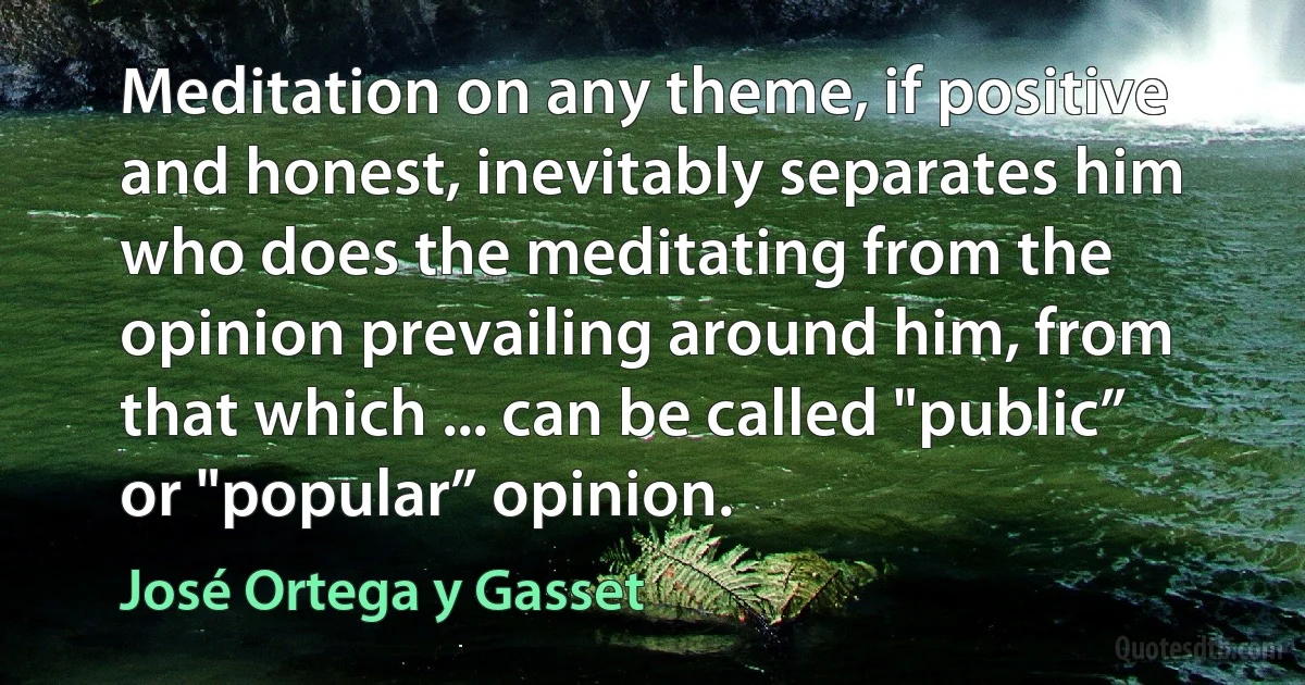 Meditation on any theme, if positive and honest, inevitably separates him who does the meditating from the opinion prevailing around him, from that which ... can be called "public” or "popular” opinion. (José Ortega y Gasset)