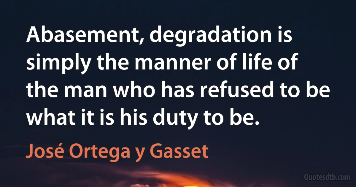 Abasement, degradation is simply the manner of life of the man who has refused to be what it is his duty to be. (José Ortega y Gasset)