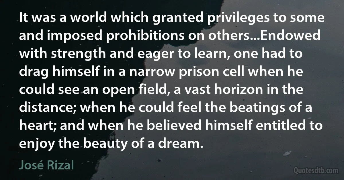 It was a world which granted privileges to some and imposed prohibitions on others...Endowed with strength and eager to learn, one had to drag himself in a narrow prison cell when he could see an open field, a vast horizon in the distance; when he could feel the beatings of a heart; and when he believed himself entitled to enjoy the beauty of a dream. (José Rizal)