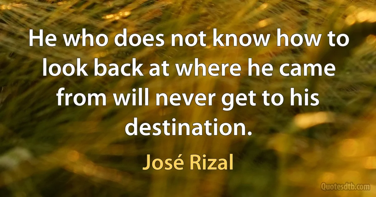 He who does not know how to look back at where he came from will never get to his destination. (José Rizal)