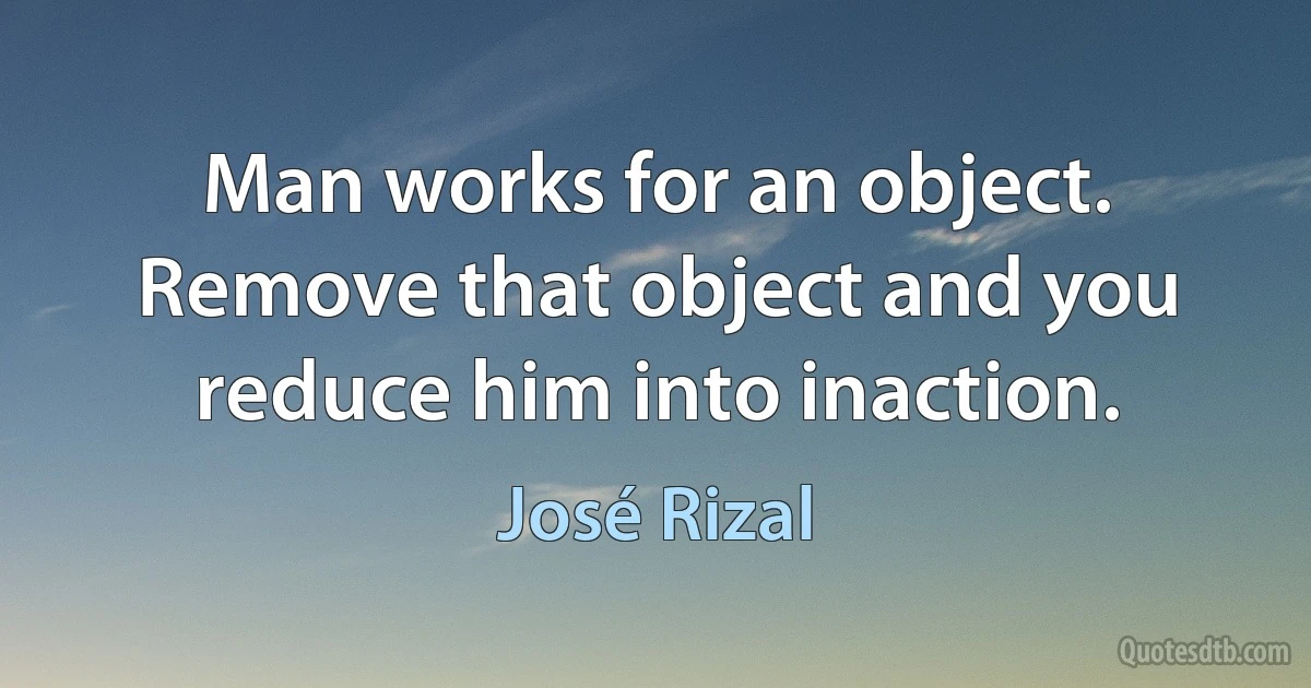 Man works for an object. Remove that object and you reduce him into inaction. (José Rizal)