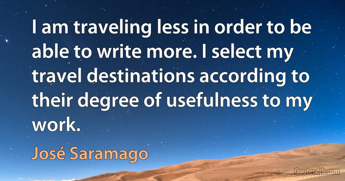 I am traveling less in order to be able to write more. I select my travel destinations according to their degree of usefulness to my work. (José Saramago)