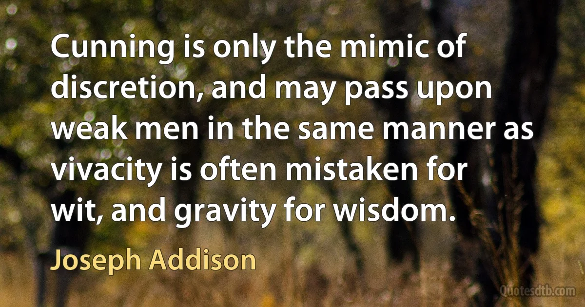 Cunning is only the mimic of discretion, and may pass upon weak men in the same manner as vivacity is often mistaken for wit, and gravity for wisdom. (Joseph Addison)