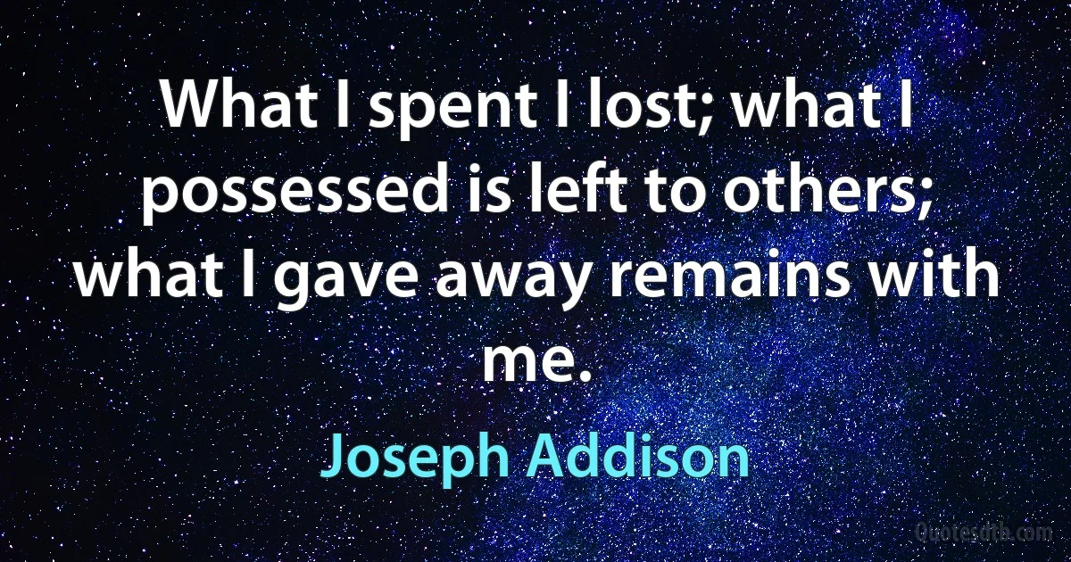 What I spent I lost; what I possessed is left to others; what I gave away remains with me. (Joseph Addison)