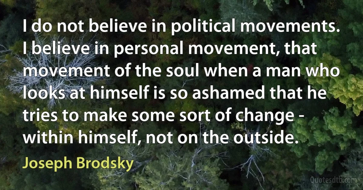 I do not believe in political movements. I believe in personal movement, that movement of the soul when a man who looks at himself is so ashamed that he tries to make some sort of change - within himself, not on the outside. (Joseph Brodsky)