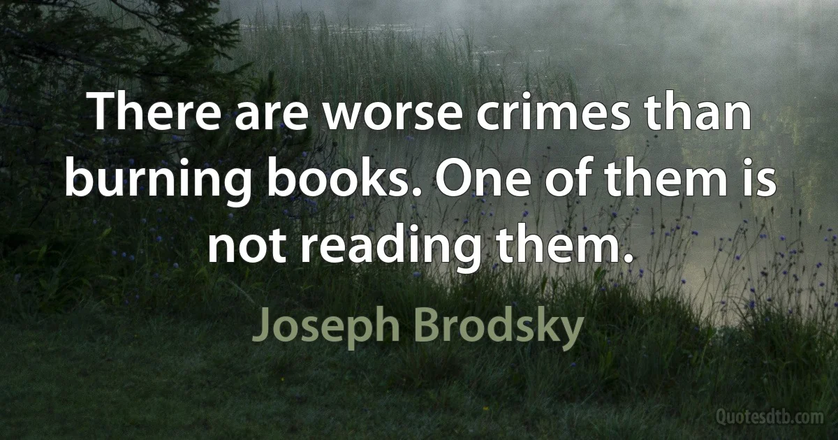 There are worse crimes than burning books. One of them is not reading them. (Joseph Brodsky)