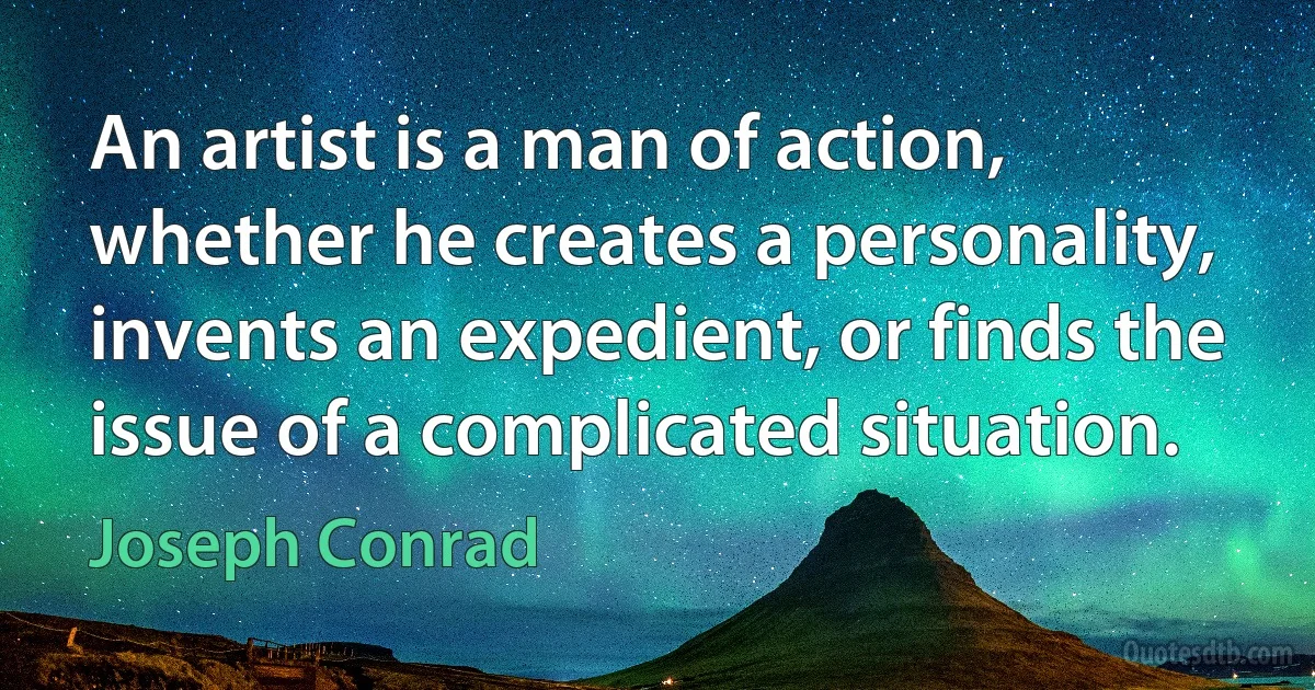 An artist is a man of action, whether he creates a personality, invents an expedient, or finds the issue of a complicated situation. (Joseph Conrad)