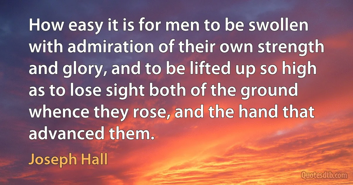 How easy it is for men to be swollen with admiration of their own strength and glory, and to be lifted up so high as to lose sight both of the ground whence they rose, and the hand that advanced them. (Joseph Hall)