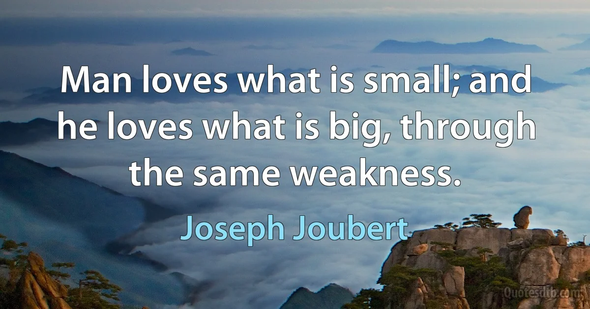 Man loves what is small; and he loves what is big, through the same weakness. (Joseph Joubert)