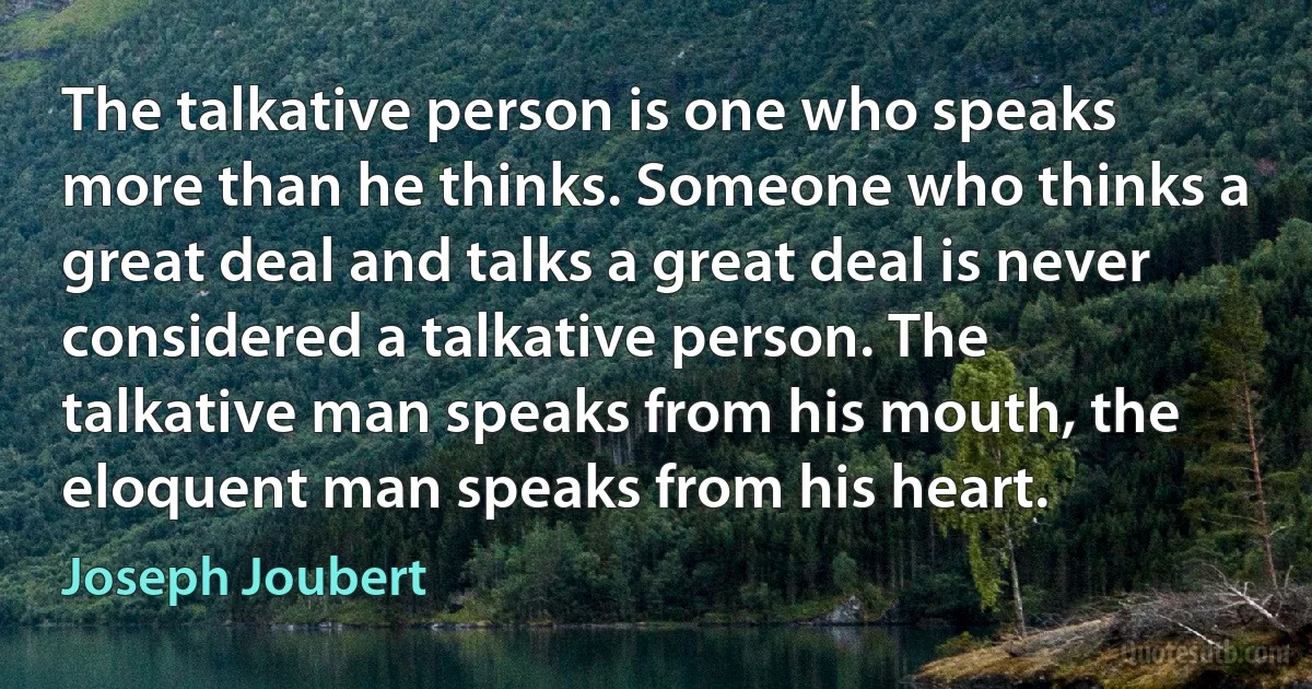 The talkative person is one who speaks more than he thinks. Someone who thinks a great deal and talks a great deal is never considered a talkative person. The talkative man speaks from his mouth, the eloquent man speaks from his heart. (Joseph Joubert)